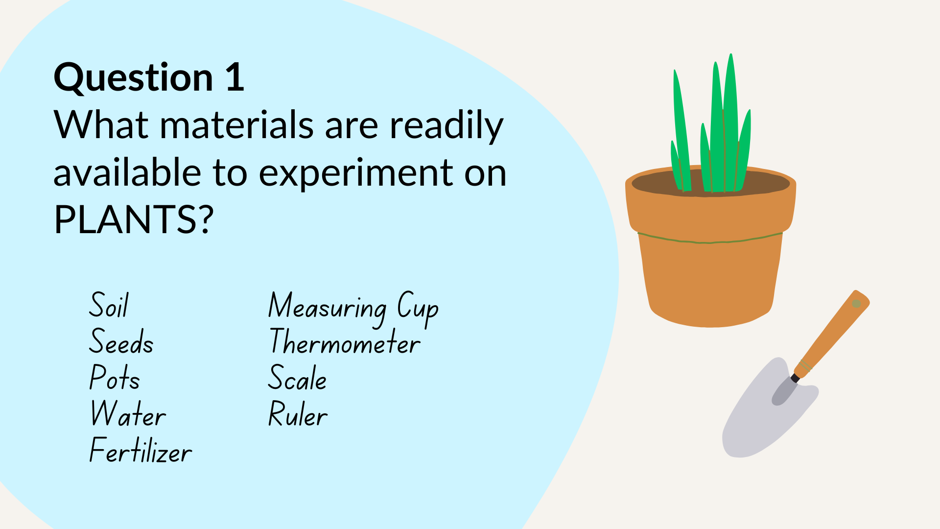 Question 1: What materials are readily available to experiment on plants? Examples: Soil, Seeds, Pots, Water, Fertilizer, Measuring Cup, Thermometer, Scale, Ruler